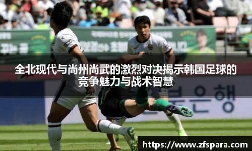 全北现代与尚州尚武的激烈对决揭示韩国足球的竞争魅力与战术智慧